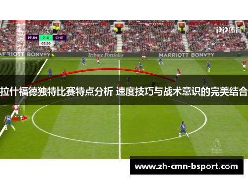 拉什福德独特比赛特点分析 速度技巧与战术意识的完美结合