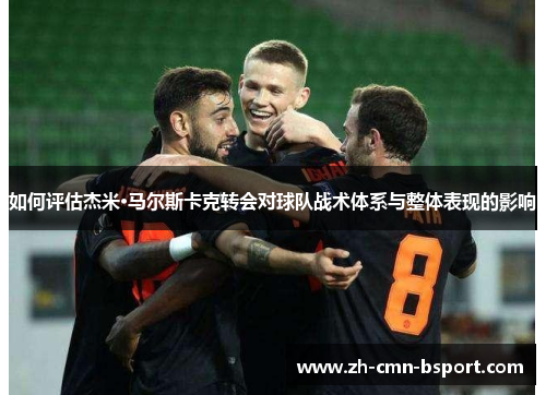 如何评估杰米·马尔斯卡克转会对球队战术体系与整体表现的影响