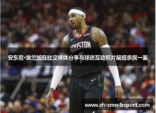 安东尼·埃兰加在社交媒体分享与球迷互动照片展现亲民一面