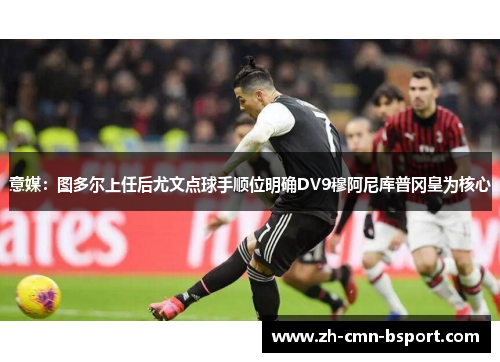 意媒：图多尔上任后尤文点球手顺位明确DV9穆阿尼库普冈皇为核心