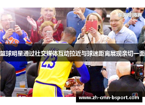 篮球明星通过社交媒体互动拉近与球迷距离展现亲切一面