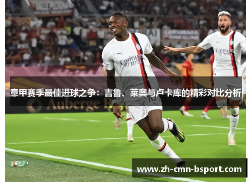 意甲赛季最佳进球之争：吉鲁、莱奥与卢卡库的精彩对比分析