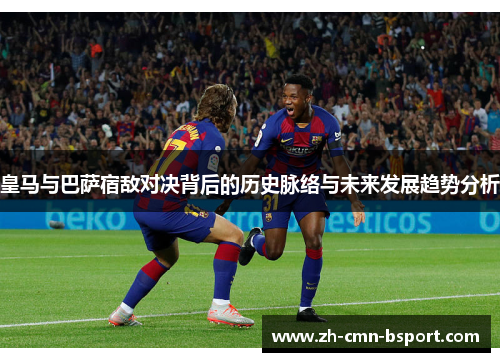 皇马与巴萨宿敌对决背后的历史脉络与未来发展趋势分析