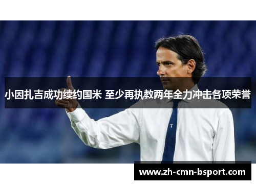 小因扎吉成功续约国米 至少再执教两年全力冲击各项荣誉