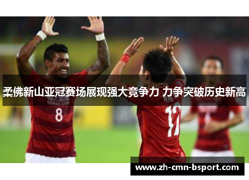 柔佛新山亚冠赛场展现强大竞争力 力争突破历史新高