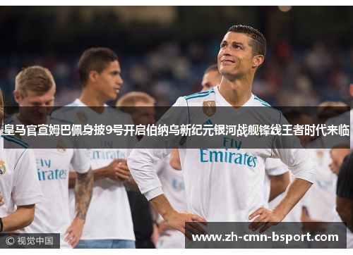 皇马官宣姆巴佩身披9号开启伯纳乌新纪元银河战舰锋线王者时代来临